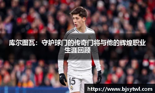 库尔图瓦：守护球门的传奇门将与他的辉煌职业生涯回顾